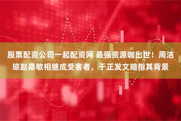 股票配资公司一起配资网 最强资源咖出世!周洁琼赵嘉敏相继成受害者,于正发文暗指其背景