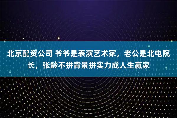 北京配资公司 爷爷是表演艺术家,老公是北电院长,张龄不拼背景拼实力成人生赢家
