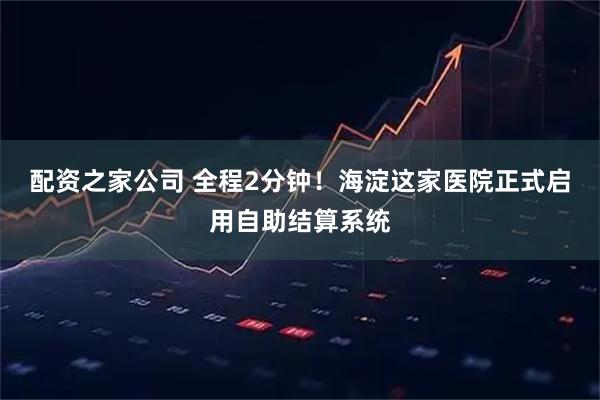 配资之家公司 全程2分钟！海淀这家医院正式启用自助结算系统