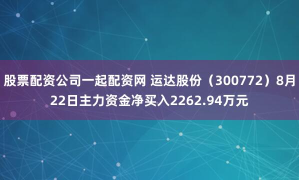股票配资公司一起配资网 运达股份（300772）8月22日主力资金净买入2262.94万元