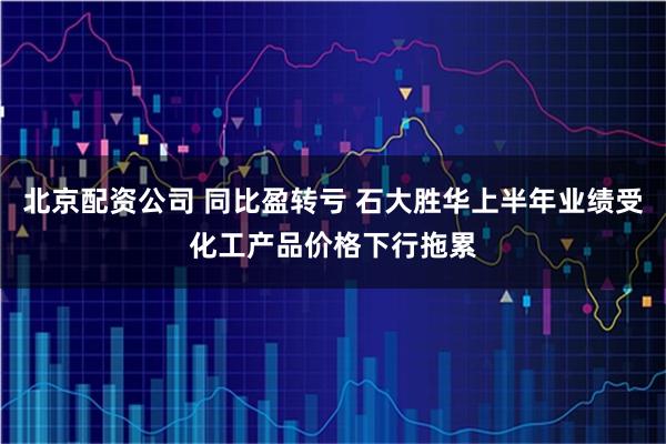 北京配资公司 同比盈转亏 石大胜华上半年业绩受化工产品价格下行拖累