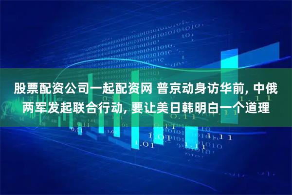 股票配资公司一起配资网 普京动身访华前, 中俄两军发起联合行动, 要让美日韩明白一个道理