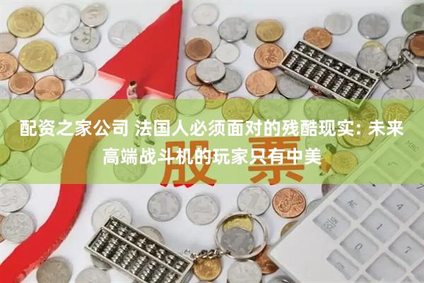 配资之家公司 法国人必须面对的残酷现实: 未来高端战斗机的玩家只有中美