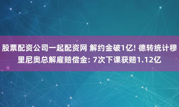 股票配资公司一起配资网 解约金破1亿! 德转统计穆里尼奥总解雇赔偿金: 7次下课获赔1.12亿