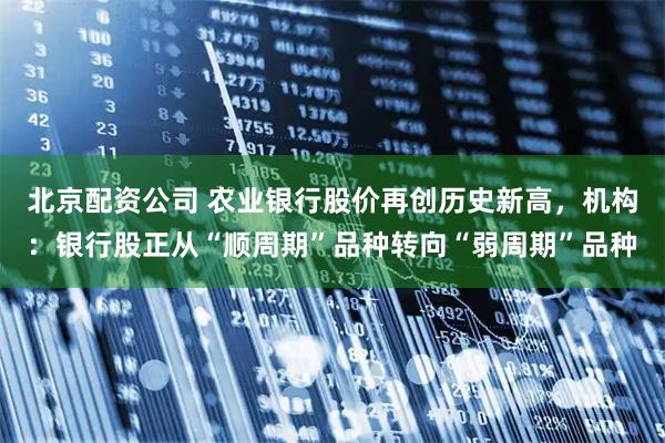 北京配资公司 农业银行股价再创历史新高，机构：银行股正从“顺周期”品种转向“弱周期”品种