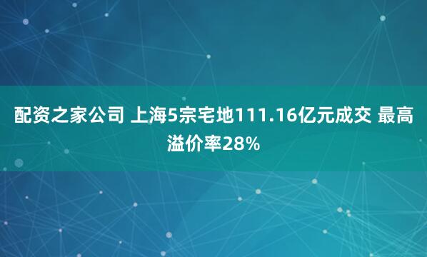 配资之家公司 上海5宗宅地111.16亿元成交 最高溢价率28%