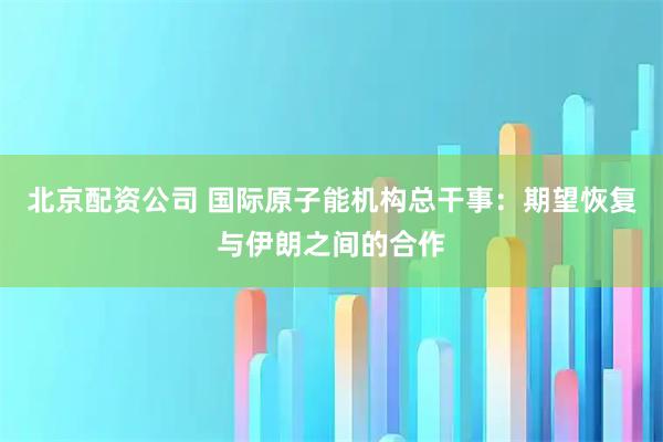 北京配资公司 国际原子能机构总干事：期望恢复与伊朗之间的合作