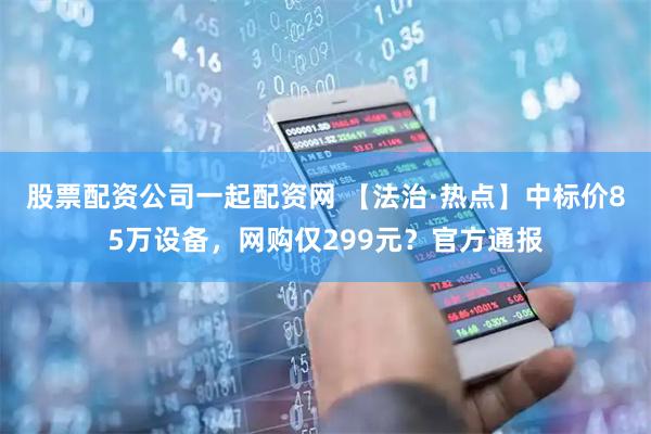 股票配资公司一起配资网 【法治·热点】中标价85万设备,网购仅299元?官方通报