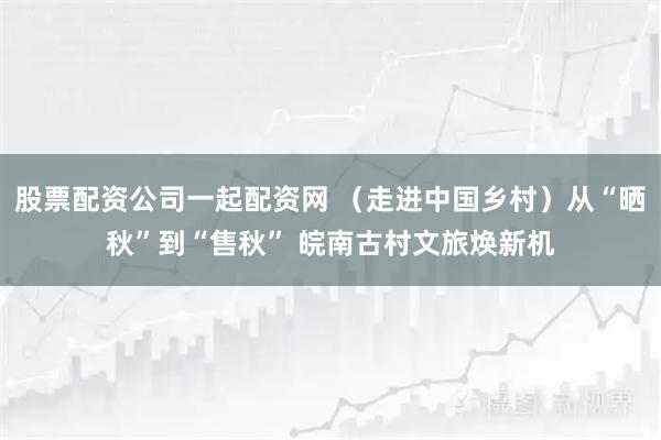 股票配资公司一起配资网 （走进中国乡村）从“晒秋”到“售秋” 皖南古村文旅焕新机