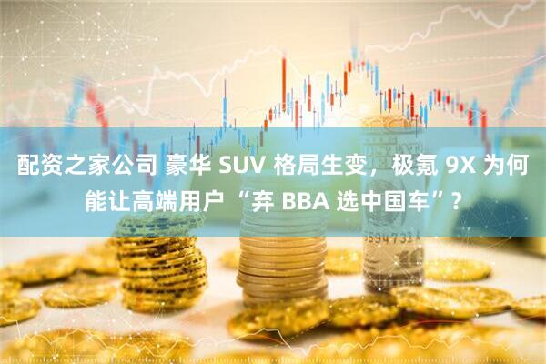 配资之家公司 豪华 SUV 格局生变，极氪 9X 为何能让高端用户 “弃 BBA 选中国车”？