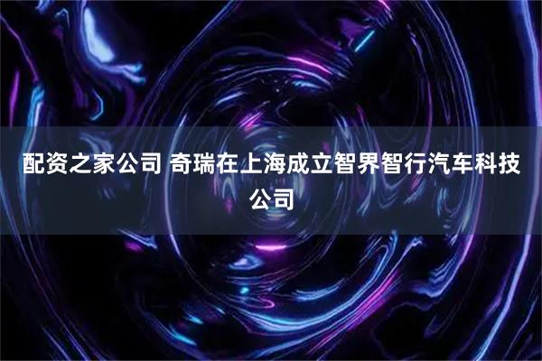 配资之家公司 奇瑞在上海成立智界智行汽车科技公司