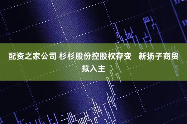 配资之家公司 杉杉股份控股权存变 新扬子商贸拟入主