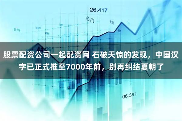 股票配资公司一起配资网 石破天惊的发现,中国汉字已正式推至7000年前,别再纠结夏朝了