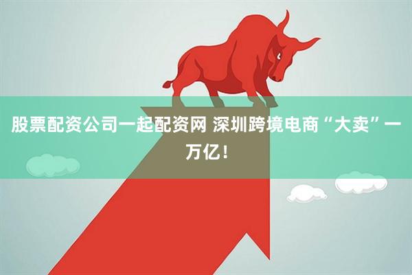 股票配资公司一起配资网 深圳跨境电商“大卖”一万亿！