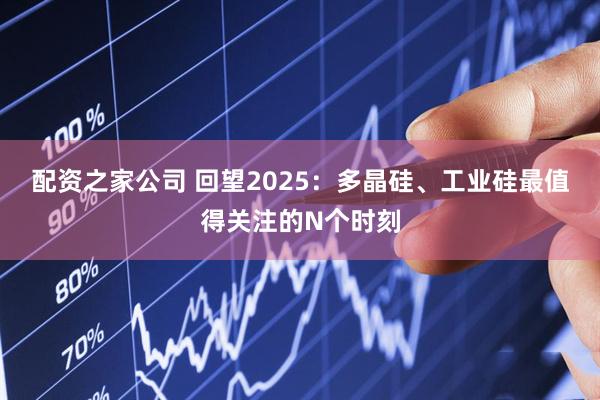 配资之家公司 回望2025:多晶硅、工业硅最值得关注的N个时刻