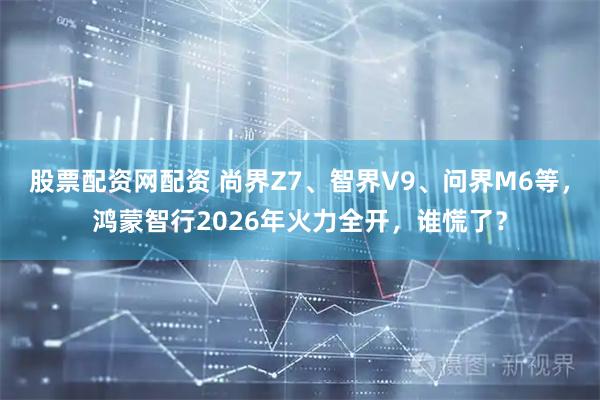股票配资网配资 尚界Z7、智界V9、问界M6等，鸿蒙智行2026年火力全开，谁慌了？