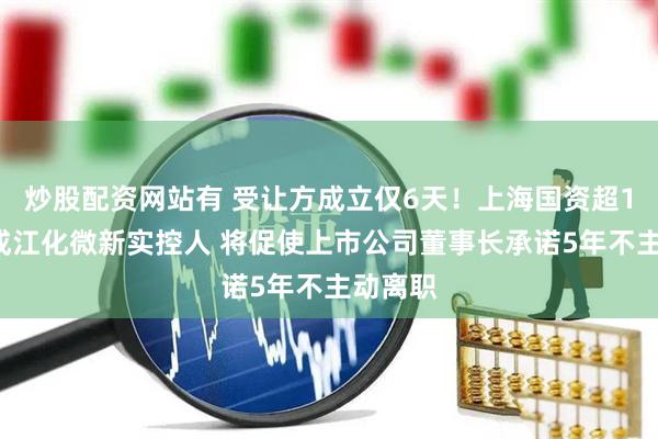 炒股配资网站有 受让方成立仅6天！上海国资超18亿元成江化微新实控人 将促使上市公司董事长承诺5年不主动离职