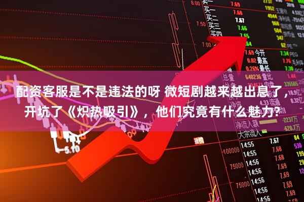 配资客服是不是违法的呀 微短剧越来越出息了，开坑了《炽热吸引》，他们究竟有什么魅力?