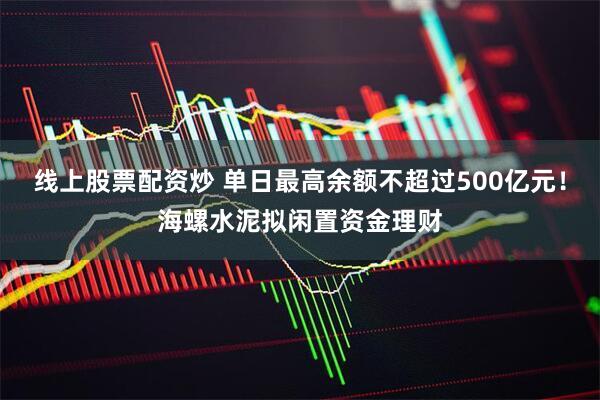 线上股票配资炒 单日最高余额不超过500亿元!海螺水泥拟闲置资金理财
