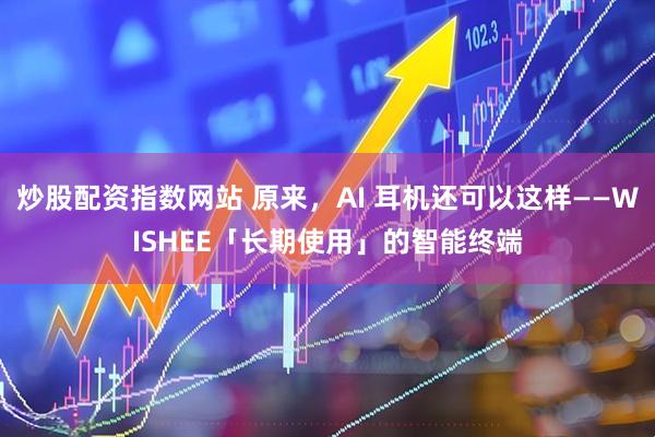 炒股配资指数网站 原来，AI 耳机还可以这样——WISHEE「长期使用」的智能终端