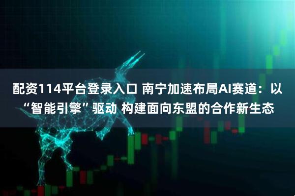 配资114平台登录入口 南宁加速布局AI赛道：以“智能引擎”驱动 构建面向东盟的合作新生态