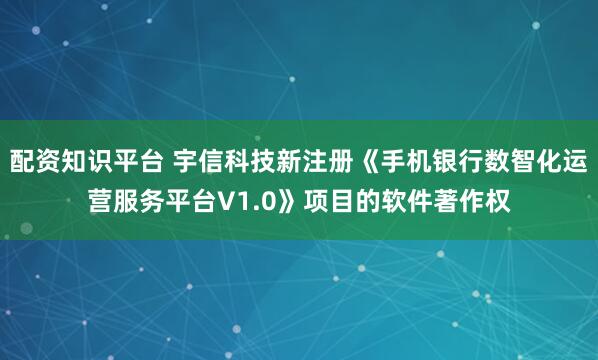 配资知识平台 宇信科技新注册《手机银行数智化运营服务平台V1.0》项目的软件著作权