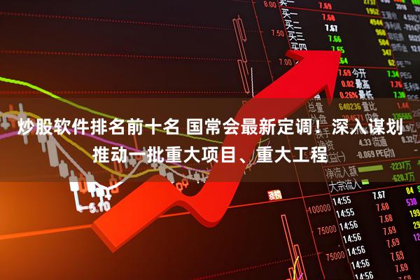 炒股软件排名前十名 国常会最新定调！深入谋划推动一批重大项目、重大工程