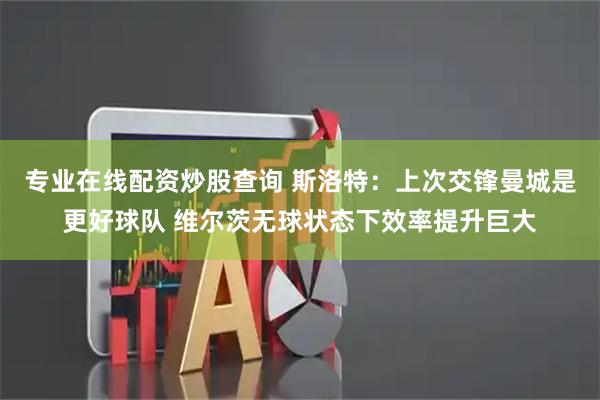 专业在线配资炒股查询 斯洛特：上次交锋曼城是更好球队 维尔茨无球状态下效率提升巨大