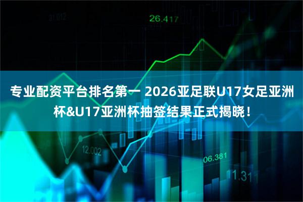 专业配资平台排名第一 2026亚足联U17女足亚洲杯&U17亚洲杯抽签结果正式揭晓！