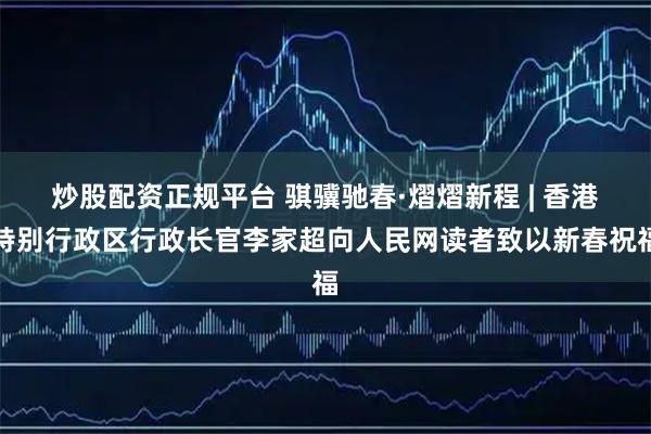 炒股配资正规平台 骐骥驰春·熠熠新程 | 香港特别行政区行政长官李家超向人民网读者致以新春祝福