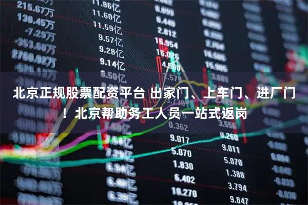 北京正规股票配资平台 出家门、上车门、进厂门！北京帮助务工人员一站式返岗