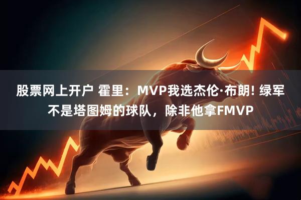 股票网上开户 霍里：MVP我选杰伦·布朗! 绿军不是塔图姆的球队，除非他拿FMVP