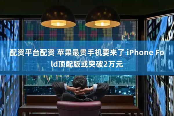 配资平台配资 苹果最贵手机要来了 iPhone Fold顶配版或突破2万元
