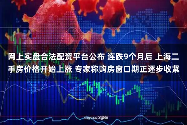 网上实盘合法配资平台公布 连跌9个月后 上海二手房价格开始上涨 专家称购房窗口期正逐步收紧