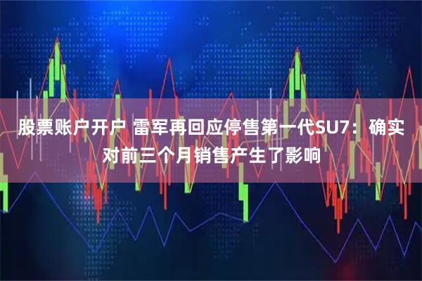 股票账户开户 雷军再回应停售第一代SU7：确实对前三个月销售产生了影响