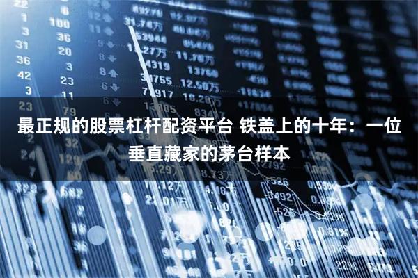 最正规的股票杠杆配资平台 铁盖上的十年：一位垂直藏家的茅台样本