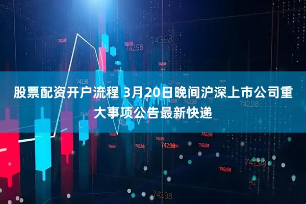 股票配资开户流程 3月20日晚间沪深上市公司重大事项公告最新快递