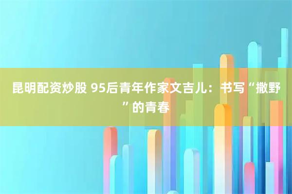 昆明配资炒股 95后青年作家文吉儿:书写“撒野”的青春