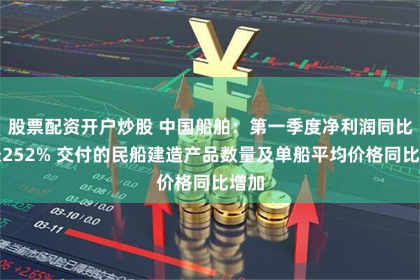股票配资开户炒股 中国船舶：第一季度净利润同比增长252% 交付的民船建造产品数量及单船平均价格同比增加