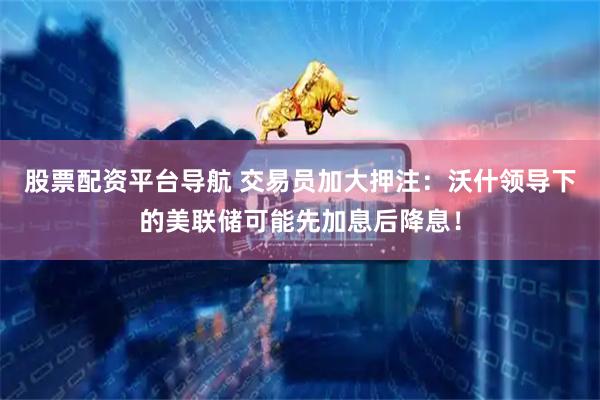 股票配资平台导航 交易员加大押注：沃什领导下的美联储可能先加息后降息！