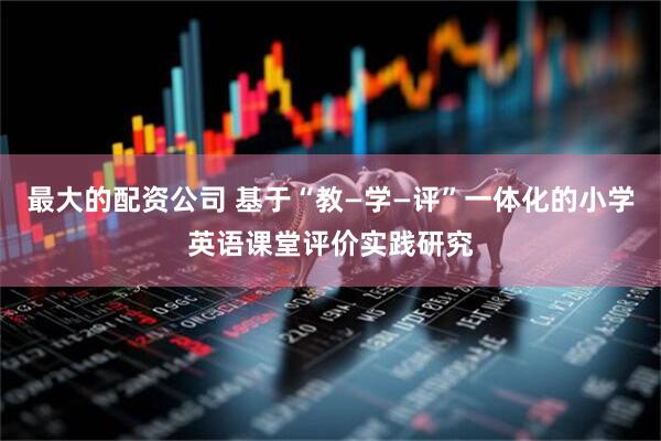 最大的配资公司 基于“教—学—评”一体化的小学英语课堂评价实践研究