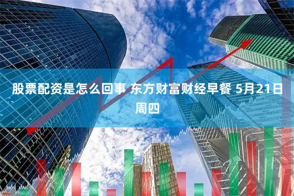 股票配资是怎么回事 东方财富财经早餐 5月21日周四
