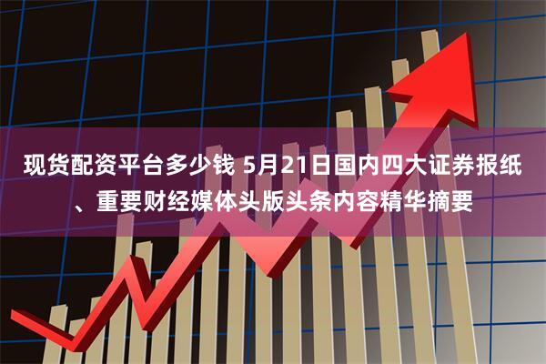 现货配资平台多少钱 5月21日国内四大证券报纸、重要财经媒体头版头条内容精华摘要