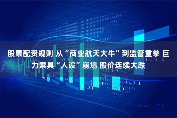 股票配资规则 从“商业航天大牛”到监管重拳 巨力索具“人设”崩塌 股价连续大跌