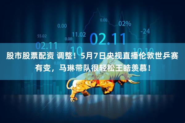股市股票配资 调整！5月7日央视直播伦敦世乒赛有变，马琳带队很轻松王皓羡慕！