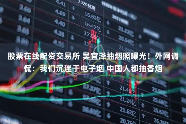 股票在线配资交易所 吴宜泽抽烟照曝光！外网调侃：我们沉迷于电子烟 中国人都抽香烟