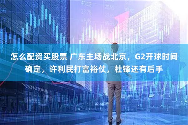 怎么配资买股票 广东主场战北京，G2开球时间确定，许利民打富裕仗，杜锋还有后手