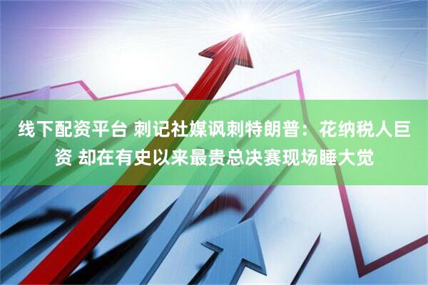 线下配资平台 刺记社媒讽刺特朗普：花纳税人巨资 却在有史以来最贵总决赛现场睡大觉