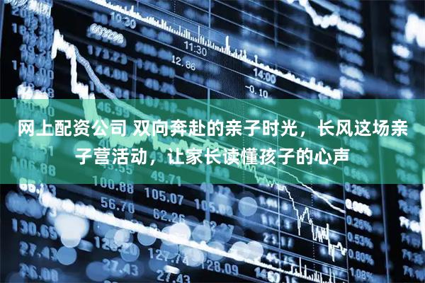 网上配资公司 双向奔赴的亲子时光，长风这场亲子营活动，让家长读懂孩子的心声