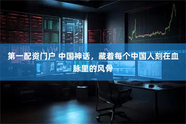 第一配资门户 中国神话，藏着每个中国人刻在血脉里的风骨